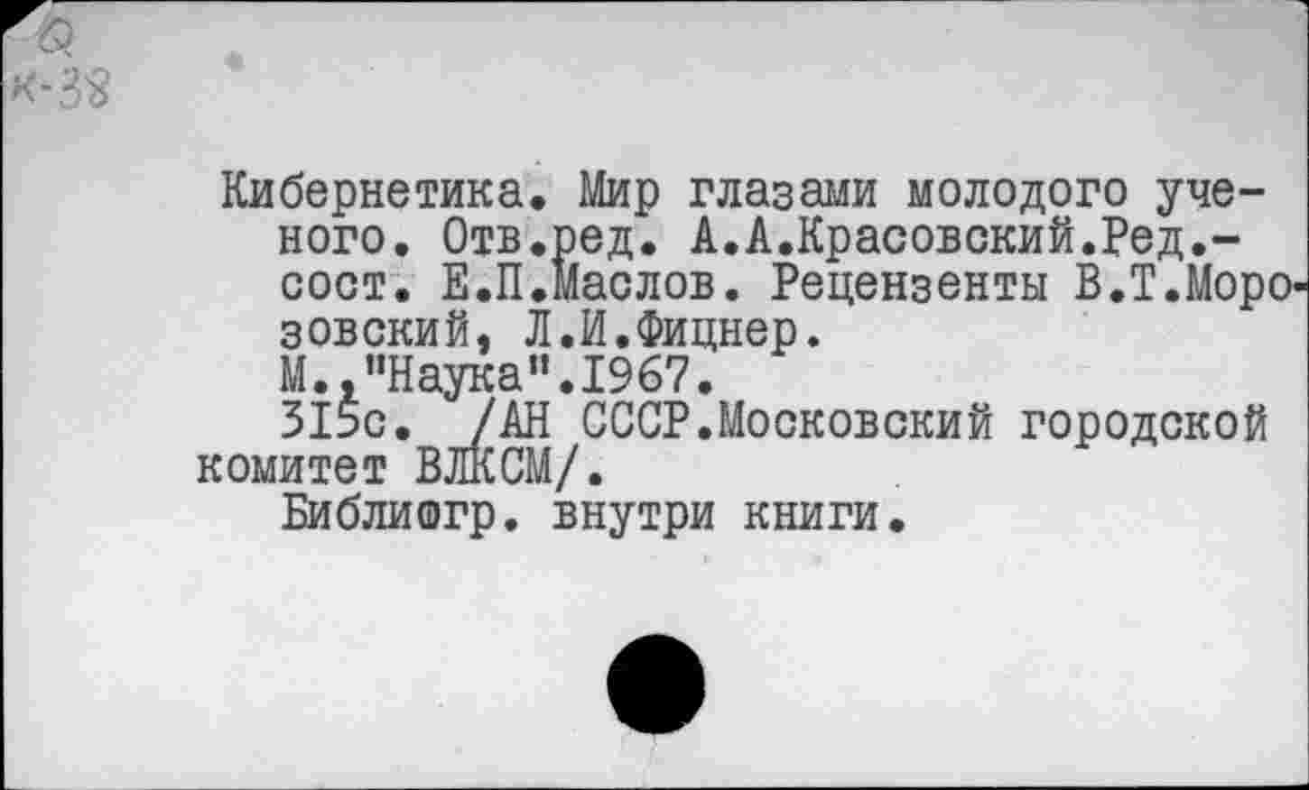 ﻿к-3«
Кибернетика. Мир глазами молодого ученого. Отв.ред. А.А.Красовский.Ред.-сост. Е.П.Маслов. Рецензенты В.Т.Моро-зовский. Л.И.Фицнер.
М. "Наука”.1967.
315с. /АН СССР.Московский городской комитет ВЛКСМ/.
Библишгр. внутри книги.